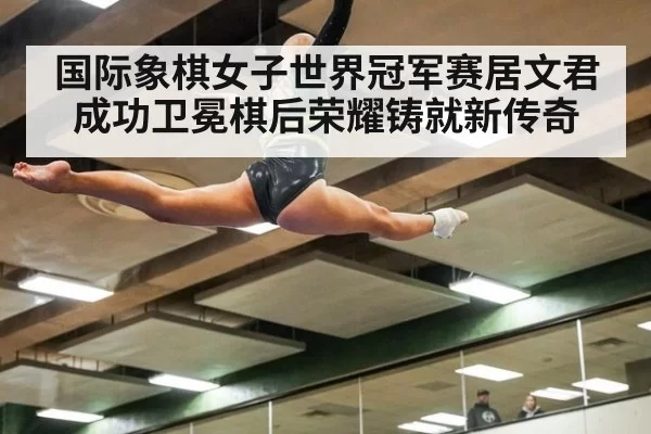 国际象棋女子世界冠军赛居文君成功卫冕棋后荣耀铸就新传奇